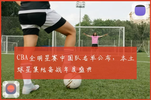 CBA全明星赛中国队名单公布，本土球星集结备战年度盛典