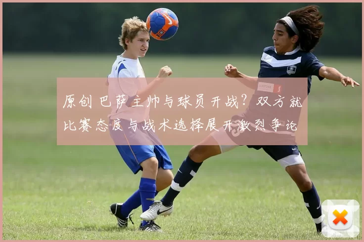 原创 巴萨主帅与球员开战？双方就比赛态度与战术选择展开激烈争论