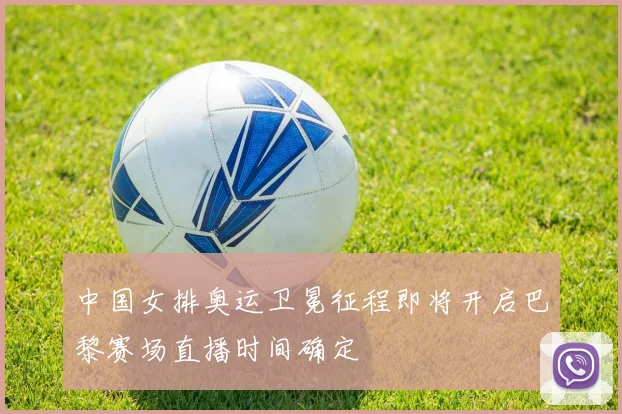 中国女排奥运卫冕征程即将开启巴黎赛场直播时间确定