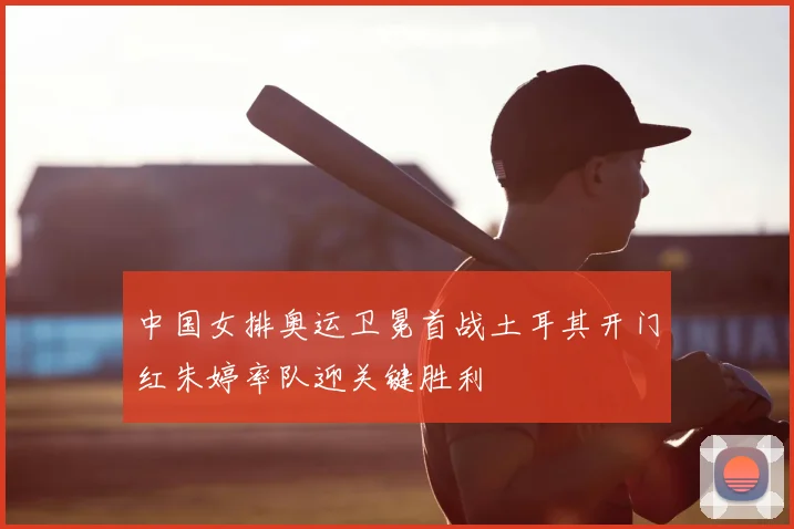 中国女排奥运卫冕首战土耳其开门红朱婷率队迎关键胜利