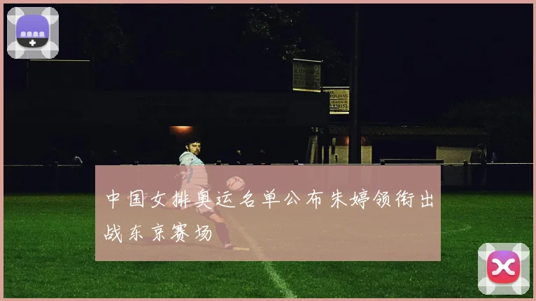 中国女排奥运名单公布朱婷领衔出战东京赛场