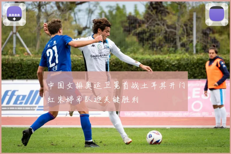 中国女排奥运卫冕首战土耳其开门红朱婷率队迎关键胜利