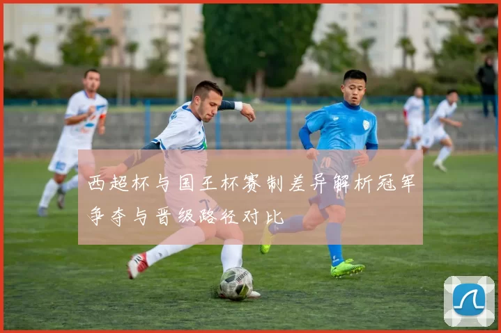 西超杯与国王杯赛制差异解析冠军争夺与晋级路径对比