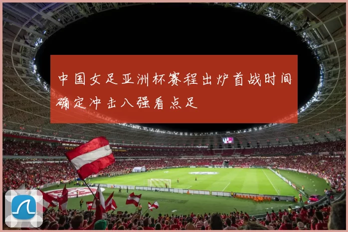 中国女足亚洲杯赛程出炉首战时间确定冲击八强看点足