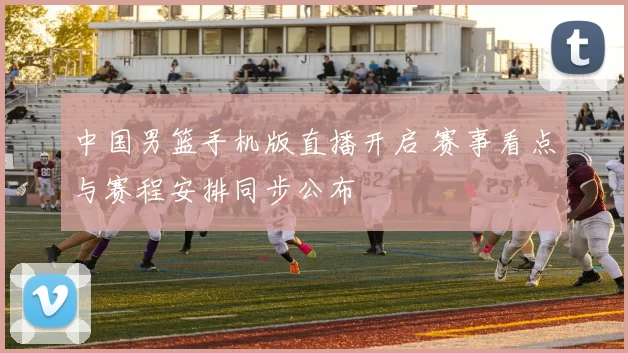 中国男篮手机版直播开启 赛事看点与赛程安排同步公布